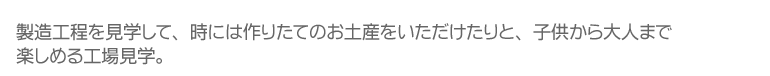 製造工程を見学して、時には作りたてのお土産をいただけたりと、子供から大人まで楽しめる工場見学。