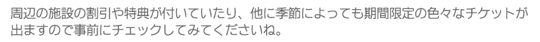 周辺の施設の割引や特典が付いていたり、他に季節によっても期間限定の色々なチケットが出ますので事前にチェックしてみてくださいね。