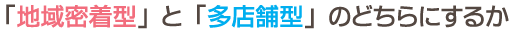 チェックポイント：「地域密着型と多店舗型のどちらにするか