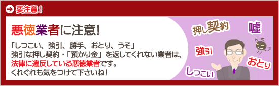 悪徳業者に注意！「しつこい、強引、勝手、おとり、うそ」強引な押し契約・「預かり金」を返してくれない業者は、法律に違反している悪徳業者